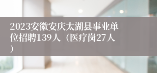 2023安徽安庆太湖县事业单位招聘139人（医疗岗27人）