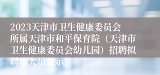 2023天津市卫生健康委员会所属天津市和平保育院（天津市卫生健康委员会幼儿园）招聘拟聘用人员公示