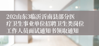 202山东3临沂沂南县部分医疗卫生事业单位招聘卫生类岗位工作人员面试通知书领取通知