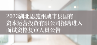 2023湖北恩施州咸丰县国有资本运营投资有限公司招聘进入面试资格复审人员公告