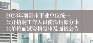 2023年襄阳市事业单位统一公开招聘工作人员南漳县部分事业单位面试资格复审及面试公告