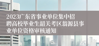 2023广东省事业单位集中招聘高校毕业生韶关考区翁源县事业单位资格审核通知