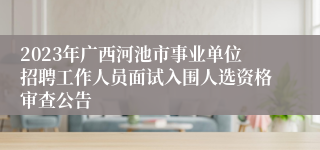 2023年广西河池市事业单位招聘工作人员面试入围人选资格审查公告