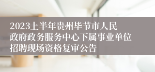 2023上半年贵州毕节市人民政府政务服务中心下属事业单位招聘现场资格复审公告