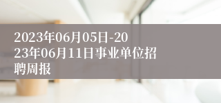 2023年06月05日-2023年06月11日事业单位招聘周报