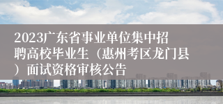 2023广东省事业单位集中招聘高校毕业生（惠州考区龙门县）面试资格审核公告