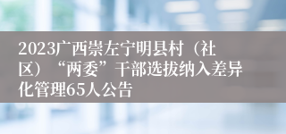 2023广西崇左宁明县村（社区）“两委”干部选拔纳入差异化管理65人公告