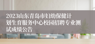 2023山东青岛市妇幼保健计划生育服务中心校园招聘专业测试成绩公告