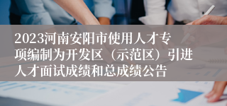 2023河南安阳市使用人才专项编制为开发区（示范区）引进人才面试成绩和总成绩公告