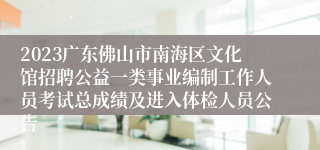 2023广东佛山市南海区文化馆招聘公益一类事业编制工作人员考试总成绩及进入体检人员公告