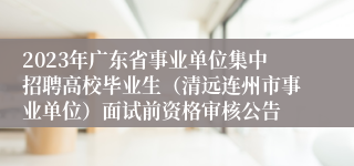 2023年广东省事业单位集中招聘高校毕业生（清远连州市事业单位）面试前资格审核公告