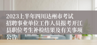 2023上半年四川达州市考试招聘事业单位工作人员报考开江县职位考生补检结果及有关事项公告