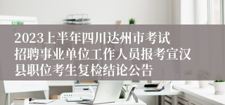 2023上半年四川达州市考试招聘事业单位工作人员报考宣汉县职位考生复检结论公告