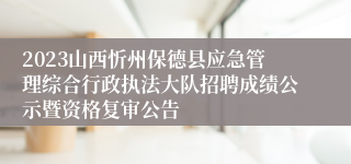 2023山西忻州保德县应急管理综合行政执法大队招聘成绩公示暨资格复审公告