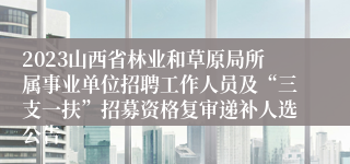 2023山西省林业和草原局所属事业单位招聘工作人员及“三支一扶”招募资格复审递补人选公告