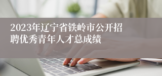 2023年辽宁省铁岭市公开招聘优秀青年人才总成绩