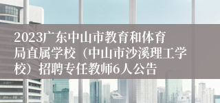 2023广东中山市教育和体育局直属学校（中山市沙溪理工学校）招聘专任教师6人公告