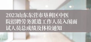 2023山东东营市垦利区中医院招聘劳务派遣工作人员入闱面试人员总成绩及体检通知