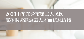 2023山东东营市第二人民医院招聘紧缺急需人才面试总成绩