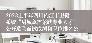 2023上半年四川内江市卫健系统“甜城急需紧缺专业人才”公开选聘面试成绩和职位排名公示