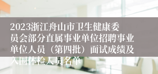 2023浙江舟山市卫生健康委员会部分直属事业单位招聘事业单位人员（第四批）面试成绩及入围体检人员名单