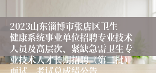 2023山东淄博市张店区卫生健康系统事业单位招聘专业技术人员及高层次、紧缺急需卫生专业技术人才长期招聘（第二批）面试、考试总成绩公告