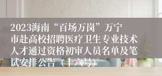 2023海南“百场万岗”万宁市赴高校招聘医疗卫生专业技术人才通过资格初审人员名单及笔试安排公告（十六号）