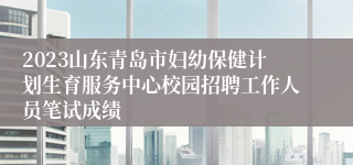 2023山东青岛市妇幼保健计划生育服务中心校园招聘工作人员笔试成绩