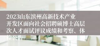 2023山东滨州高新技术产业开发区面向社会招聘硕博士高层次人才面试评议成绩和考察、体检公告