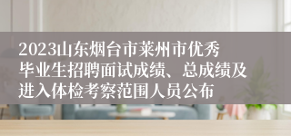 2023山东烟台市莱州市优秀毕业生招聘面试成绩、总成绩及进入体检考察范围人员公布