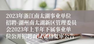 2023年浙江南太湖事业单位招聘-湖州南太湖新区管理委员会2023年上半年下属事业单位公开招聘面试资格复审公告