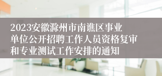 2023安徽滁州市南谯区事业单位公开招聘工作人员资格复审和专业测试工作安排的通知