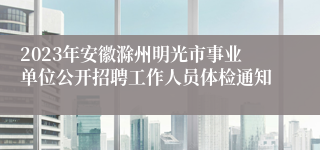 2023年安徽滁州明光市事业单位公开招聘工作人员体检通知