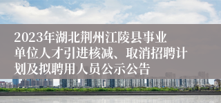 2023年湖北荆州江陵县事业单位人才引进核减、取消招聘计划及拟聘用人员公示公告