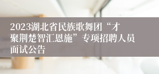 2023湖北省民族歌舞团“才聚荆楚智汇恩施”专项招聘人员面试公告