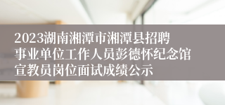 2023湖南湘潭市湘潭县招聘事业单位工作人员彭德怀纪念馆宣教员岗位面试成绩公示