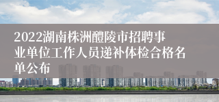 2022湖南株洲醴陵市招聘事业单位工作人员递补体检合格名单公布