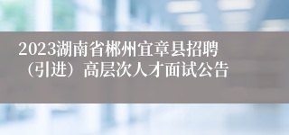 2023湖南省郴州宜章县招聘（引进）高层次人才面试公告