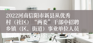 2022河南信阳市新县从优秀村（社区）“两委”干部中招聘乡镇（区、街道）事业单位人员拟聘用人员名单公示