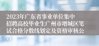 2023年广东省事业单位集中招聘高校毕业生广州市增城区笔试合格分数线划定及资格审核公告