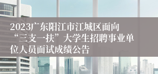 2023广东阳江市江城区面向“三支一扶”大学生招聘事业单位人员面试成绩公告