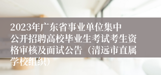 2023年广东省事业单位集中公开招聘高校毕业生考试考生资格审核及面试公告（清远市直属学校组织）