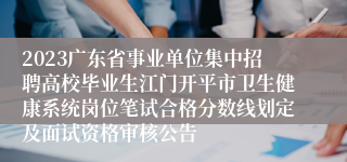 2023广东省事业单位集中招聘高校毕业生江门开平市卫生健康系统岗位笔试合格分数线划定及面试资格审核公告 