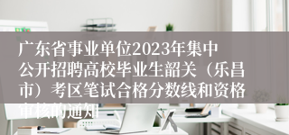 广东省事业单位2023年集中公开招聘高校毕业生韶关（乐昌市）考区笔试合格分数线和资格审核的通知