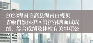 2023海南临高县海南白蝶贝省级自然保护区管护招聘面试成绩、综合成绩及体检有关事项公告（第5号）