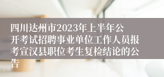 四川达州市2023年上半年公开考试招聘事业单位工作人员报考宣汉县职位考生复检结论的公告