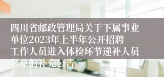 四川省邮政管理局关于下属事业单位2023年上半年公开招聘工作人员进入体检环节递补人员名单的补充公告