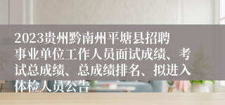 2023贵州黔南州平塘县招聘事业单位工作人员面试成绩、考试总成绩、总成绩排名、拟进入体检人员公告