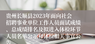 贵州长顺县2023年面向社会招聘事业单位工作人员面试成绩、总成绩排名及拟进入体检环节人员名单公示和体检相关事宜公告