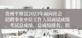 贵州平塘县2023年面向社会招聘事业单位工作人员面试成绩、考试总成绩、总成绩排名、拟进入体检人员名单公示和体检相关事宜公告